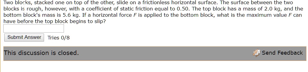 Two blocks, stacked one on top of the other, slide on a frictionless horizontal surface. The surface between the two blocks is rough, however, with a coefficient of static friction equal to 0.50. The top block has a mass of 2.0 kg, and the bottom block's mass is 5.6 kg. If a horizontal force F is applied to the bottom block, what is the maximum value F can have before the top block begins to slip?