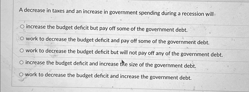 A decrease in taxes and an increase in government spending during a recession will
O increase the budget deficit but pay off some of the government debt.
O work to decrease the budget deficit and pay off some of the government debt.
O work to decrease the budget deficit but will not pay off any of the government debt.
O increase the budget deficit and increase the size of the government debt.
O work to decrease the budget deficit and increase the government debt.