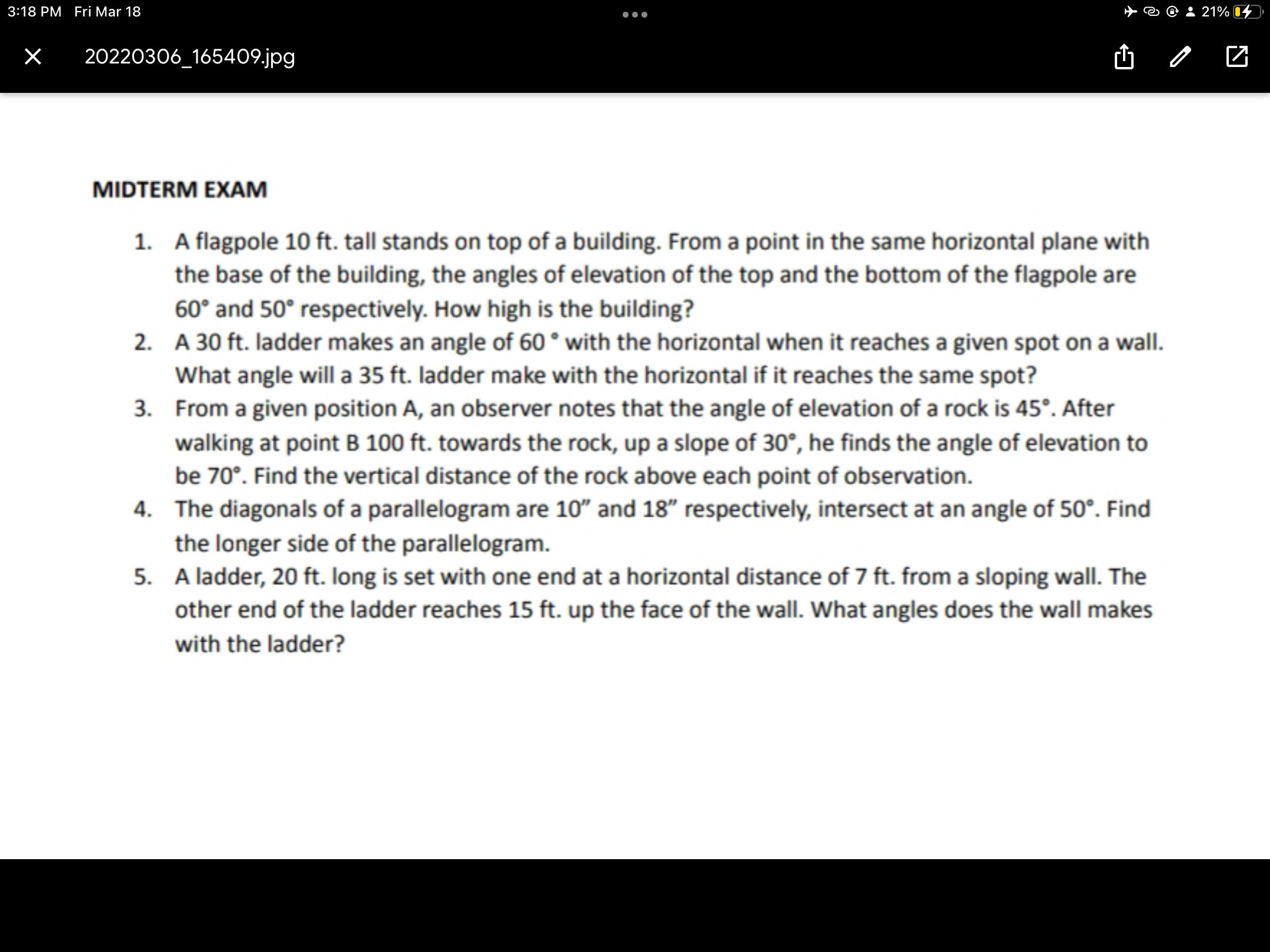 MIDTERM EXAM
1. A flagpole 10 ft. tall stands on top of a building. From a point in the same horizontal plane with the base of the building, the angles of elevation of the top and the bottom of the flagpole are 60° and 50° respectively. How high is the building?
2. A 30 ft. ladder makes an angle of 60° with the horizontal when it reaches a given spot on a wall. What angle will a 35 ft. ladder make with the horizontal if it reaches the same spot?
3. From a given position A, an observer notes that the angle of elevation of a rock is 45°. After walking at point B 100 ft. towards the rock, up a slope of 30°, he finds the angle of elevation to be 70°. Find the vertical distance of the rock above each point of observation.
4. The diagonals of a parallelogram are 10" and 18" respectively, intersect at an angle of 50°. Find the longer side of the parallelogram.
5. A ladder, 20 ft. long is set with one end at a horizontal distance of 7 ft. from a sloping wall. The other end of the ladder reaches 15 ft. up the face of the wall. What angles does the wall makes with the ladder?
