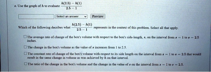 e. Use the graph of h to evaluate (h(2.5) - h(1))/(2.5 - 1)

Which of the following describes what (h(2.5) - h(1))/(2.5 - 1) represents in the context of this problem. Select all that apply.

The average rate of change of the box's volume with respect to the box's side-length, s, on the interval from s = 1 to s = 2.5 inches.

The change in the box's volume as the value of s increases from 1 to 2.5.

The constant rate of change of the box's volume with respect to its side length on the interval from s = 1 to s = 2.5 that would result in the same change in volume as was achieved by h on that interval.

The ratio of the change in the box's volume and the change in the value of s on the interval from s = 1 to s = 2.5.