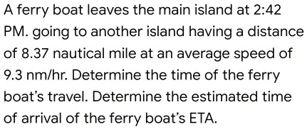 A ferry boat leaves the main island at 2:42 PM. going to another island having a distance of 8.37 nautical mile at an average speed of 9.3 nm/hr. Determine the time of the ferry boat's travel. Determine the estimated time of arrival of the ferry boat's ETA.