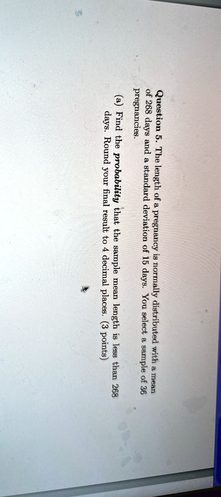 Question 5. The length of a pregnancy is normally distributed with a mean of 268 days and a standard deviation of 15 days. You select a sample of 36 pregnancies.
(a) Find the probability that the sample mean length is less than 268 days. Round your final result to 4 decimal places. (3 points)