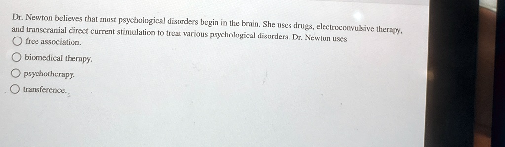 Dr. Newton believes that most psychological disorders begin in the brain. She uses drugs, electroconvulsive therapy,
and transcranial direct current stimulation to treat various psychological disorders. Dr. Newton uses
free association.
biomedical therapy.
psychotherapy.
transference.