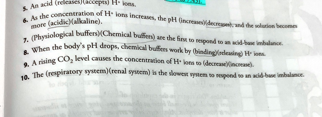 5. An acid (releases)(accepts) H+ ions.
6. As the concentration of H+ ions increases, the pH (increases)(decreases), and the solution becomes
more (acidic)(alkaline).
7. (Physiological buffers)(Chemical buffers) are the first to respond to an acid-base imbalance.
8. When the body's pH drops, chemical buffers work by (binding)(releasing) H+ ions.
9. A rising CO? level causes the concentration of H+ ions to (decrease)(increase).
10. The (respiratory system)(renal system) is the slowest system to respond to an acid-base imbalance.