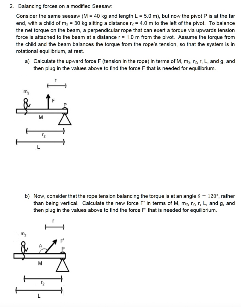 2. Balancing forces on a modified Seesaw:
Consider the same seesaw (M = 40 kg and length L = 5.0 m), but now the pivot P is at the far
end, with a child of m2 = 30 kg sitting a distance r2 = 4.0 m to the left of the pivot. To balance
the net torque on the beam, a perpendicular rope that can exert a torque via upwards tension
force is attached to the beam at a distance r = 1.0 m from the pivot. Assume the torque from
the child and the beam balances the torque from the rope's tension, so that the system is in
rotational equilibrium, at rest.
a) Calculate the upward force F (tension in the rope) in terms of M, m2, r2, r, L, and g, and
then plug in the values above to find the force F that is needed for equilibrium.
b) Now, consider that the rope tension balancing the torque is at an angle θ = 120°, rather
than being vertical. Calculate the new force F' in terms of M, m2, r2, r, L, and g, and
then plug in the values above to find the force F' that is needed for equilibrium.