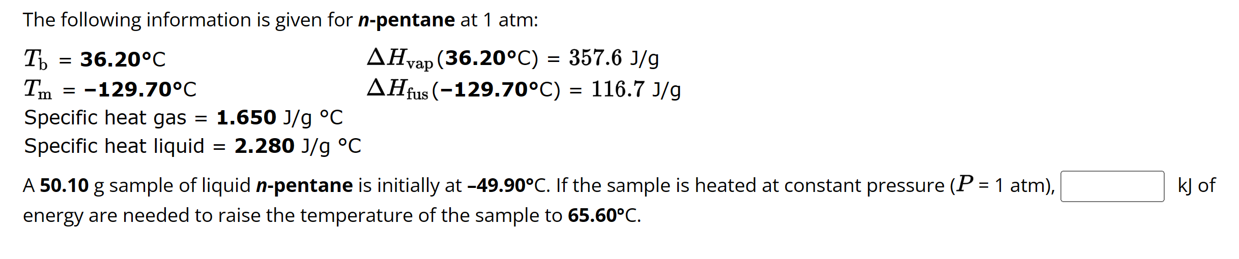 The following information is given for n-pentane at 1 atm:

Tb = 36.20°C ?Hvap (36.20°C) = 357.6 J/g
Tm = -129.70°C ?Hfus (-129.70°C) = 116.7 J/g
Specific heat gas = 1.650 J/g °C
Specific heat liquid = 2.280 J/g °C

A 50.10 g sample of liquid n-pentane is initially at -49.90°C. If the sample is heated at constant pressure (P = 1 atm), kJ of energy are needed to raise the temperature of the sample to 65.60°C.