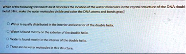 which of the following statements best describes the location of the water molecules in the crystal structure of the dna doubl helix hint make the water molecules visible and color the dna a 13455