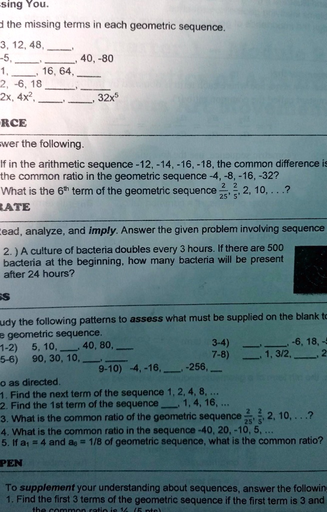 Find the missing terms in each geometric sequence.
3, 12, 48, , 
-5, , , 40, -80
1, , 16, 64, 
2, -6, 18, , 
2x, 4x^2, , , 32x^5
Answer the following.
If in the arithmetic sequence -12, -14, -16, -18, the common difference is -2, what is the common ratio in the geometric sequence -4, -8, -16, -32?
What is the 6th term of the geometric sequence 2/25, 2/5, 2, 10, ...?
Read, analyze, and imply. Answer the given problem involving sequence
2.) A culture of bacteria doubles every 3 hours. If there are 500 bacteria at the beginning, how many bacteria will be present after 24 hours?
Study the following patterns to assess what must be supplied on the blank to make geometric sequence.
1-2) 5, 10, , 40, 80, 
3-4) , , -6, 18, -54
5-6) 90, 30, 10, , 
7-8) , 1, 3/2, , 27/8
9-10) -4, -16, , -256, 
Do as directed.
1. Find the next term of the sequence 1, 2, 4, 8, ...
2. Find the 1st term of the sequence , 1, 4, 16, ...
3. What is the common ratio of the geometric sequence 2/25, 2/5, 2, 10, ...?
4. What is the common ratio in the sequence -40, 20, -10, 5, ...
5. If a1 = 4 and a6 = 1/8 of geometric sequence, what is the common ratio?
To supplement your understanding about sequences, answer the following
1. Find the first 3 terms of the geometric sequence if the first term is 3 and the common ratio is 1/2