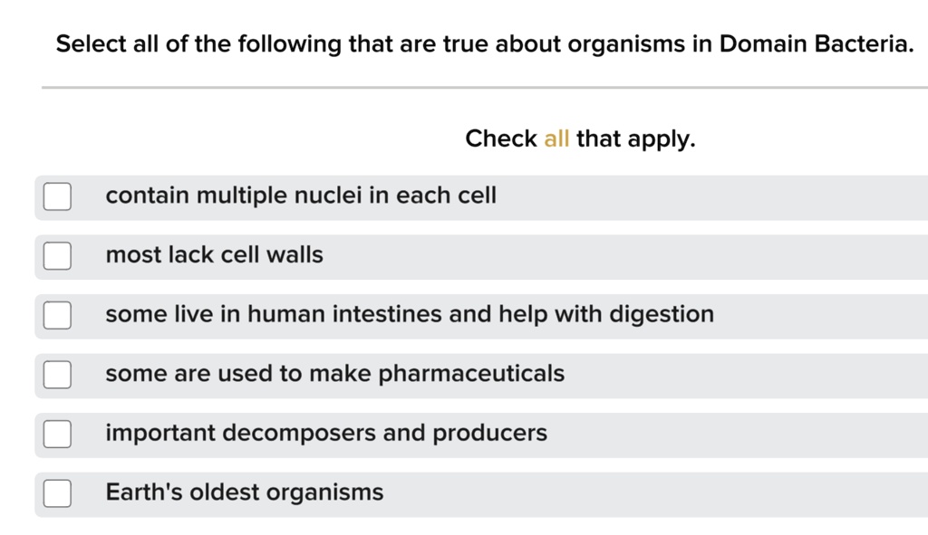 Select all of the following that are true about organisms in Domain Bacteria. Check all that apply. contain multiple nuclei in each cell most lack cell walls some live in human intestines and help with digestion some are used to make pharmaceuticals important decomposers and producers Earth's oldest organisms