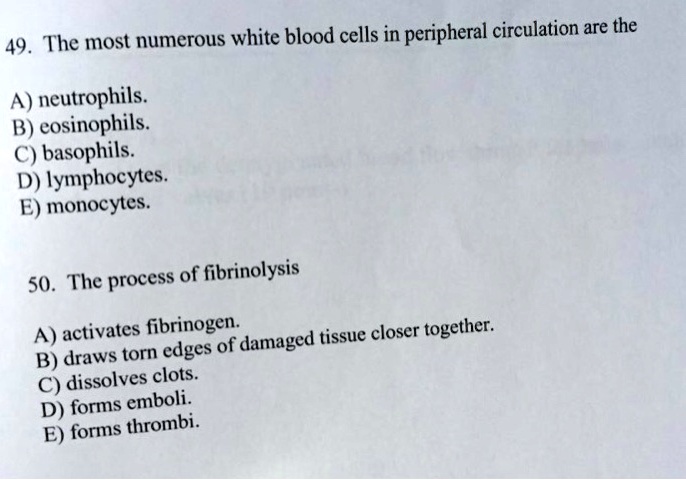 49. The most numerous white blood cells in peripheral circulation are the
A) neutrophils.
B) eosinophils.
C) basophils.
D) lymphocytes.
E) monocytes.
50. The process of fibrinolysis
A) activates fibrinogen.
B) draws torn edges of damaged tissue closer together.
C) dissolves clots.
D) forms emboli.
E) forms thrombi.