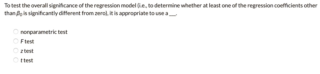 To test the overall significance of the regression model (i.e., to determine whether at least one of the regression coefficients other than eta0 is significantly different from zero), it is appropriate to use a .

nonparametric test
F test
z test
t test