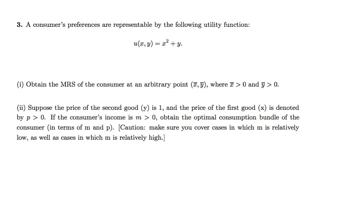 3. A consumer's preferences are representable by the following utility function:

u(x, y) = x^2 + y.

(i) Obtain the MRS of the consumer at an arbitrary point (x, y), where x > 0 and y > 0.

(ii) Suppose the price of the second good (y) is 1, and the price of the first good (x) is denoted by p > 0. If the consumer's income is m > 0, obtain the optimal consumption bundle of the consumer (in terms of m and p). [Caution: make sure you cover cases in which m is relatively low, as well as cases in which m is relatively high.]