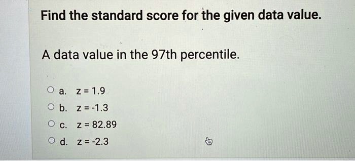 Find the standard score for the given data value.
A data value in the 97th percentile.
a. z = 1.9
b. z = -1.3
c. z = 82.89
d. z = -2.3