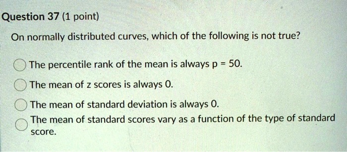On normally distributed curves, which of the following is not true?

The percentile rank of the mean is always p = 50.
The mean of z scores is always 0.
The mean of standard deviation is always 0.
The mean of standard scores vary as a function of the type of standard score.