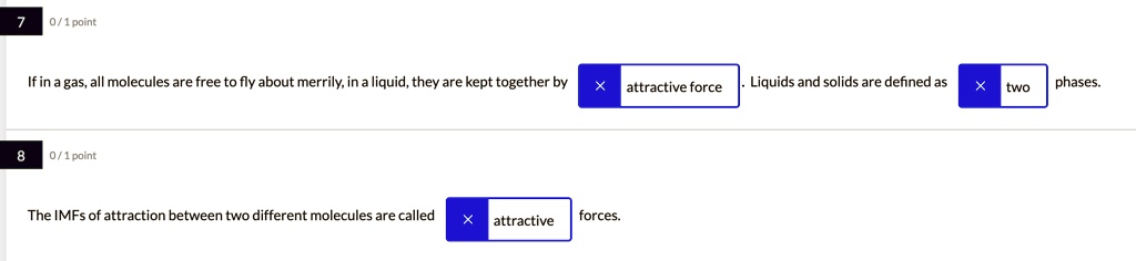 7 0/1 point

If in a gas, all molecules are free to fly about merrily, in a liquid, they are kept together by attractive force. Liquids and solids are defined as two phases.

8 0/1 point

The IMFs of attraction between two different molecules are called attractive forces.