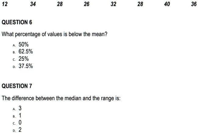 12
34
28
26
32
28
40
36
QUESTION 6
What percentage of values is below the mean?
A. 50%
B. 62.5%
C. 25%
D. 37.5%
QUESTION 7
The difference between the median and the range is:
A. 3
B. 1
C. 0
D. 2