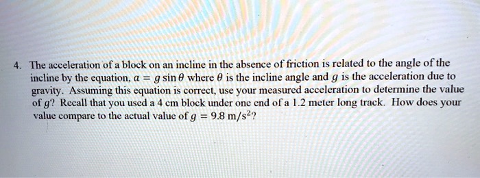 4. The acceleration of a block on an incline in the absence of friction is related to the angle of the incline by the equation, a = g sin ? where ? is the incline angle and g is the acceleration due to gravity. Assuming this equation is correct, use your measured acceleration to determine the value of g? Recall that you used a 4 cm block under one end of a 1.2 meter long track. How does your value compare to the actual value of g = 9.8 m/s²?