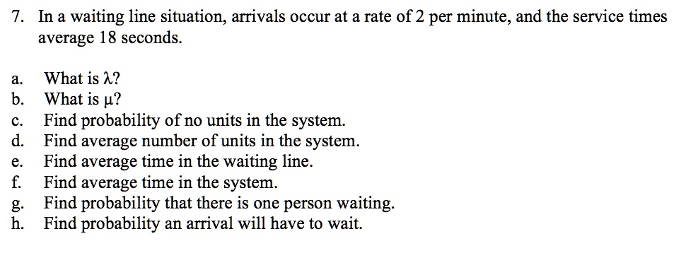 7. In a waiting line situation, arrivals occur at a rate of 2 per minute, and the service times average 18 seconds.
a. What is ??
b. What is ??
c. Find probability of no units in the system.
d. Find average number of units in the system.
e. Find average time in the waiting line.
f. Find average time in the system.
g. Find probability that there is one person waiting.
h. Find probability an arrival will have to wait.