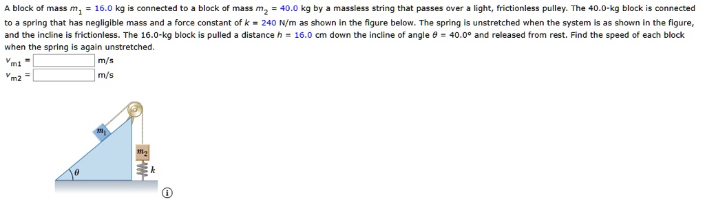 A block of mass m? = 16.0 kg is connected to a block of mass m? = 40.0 kg by a massless string that passes over a light, frictionless pulley. The 40.0-kg block is connected to a spring that has negligible mass and a force constant of k = 240 N/m as shown in the figure below. The spring is unstretched when the system is as shown in the figure, and the incline is frictionless. The 16.0-kg block is pulled a distance h = 16.0 cm down the incline of angle ? = 40.0° and released from rest. Find the speed of each block when the spring is again unstretched.
vm1 = m/s
vm2 = m/s