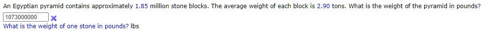 An Egyptian pyramid contains approximately 1.85 million stone blocks. The average weight of each block is 2.90 tons. What is the weight of the pyramid in pounds?
1073000000
What is the weight of one stone in pounds? lbs