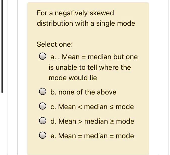 For a negatively skewed
distribution with a single mode

Select one:
a. . Mean = median but one
is unable to tell where the
mode would lie
b. none of the above
c. Mean < median ? mode
d. Mean > median ? mode
e. Mean = median = mode