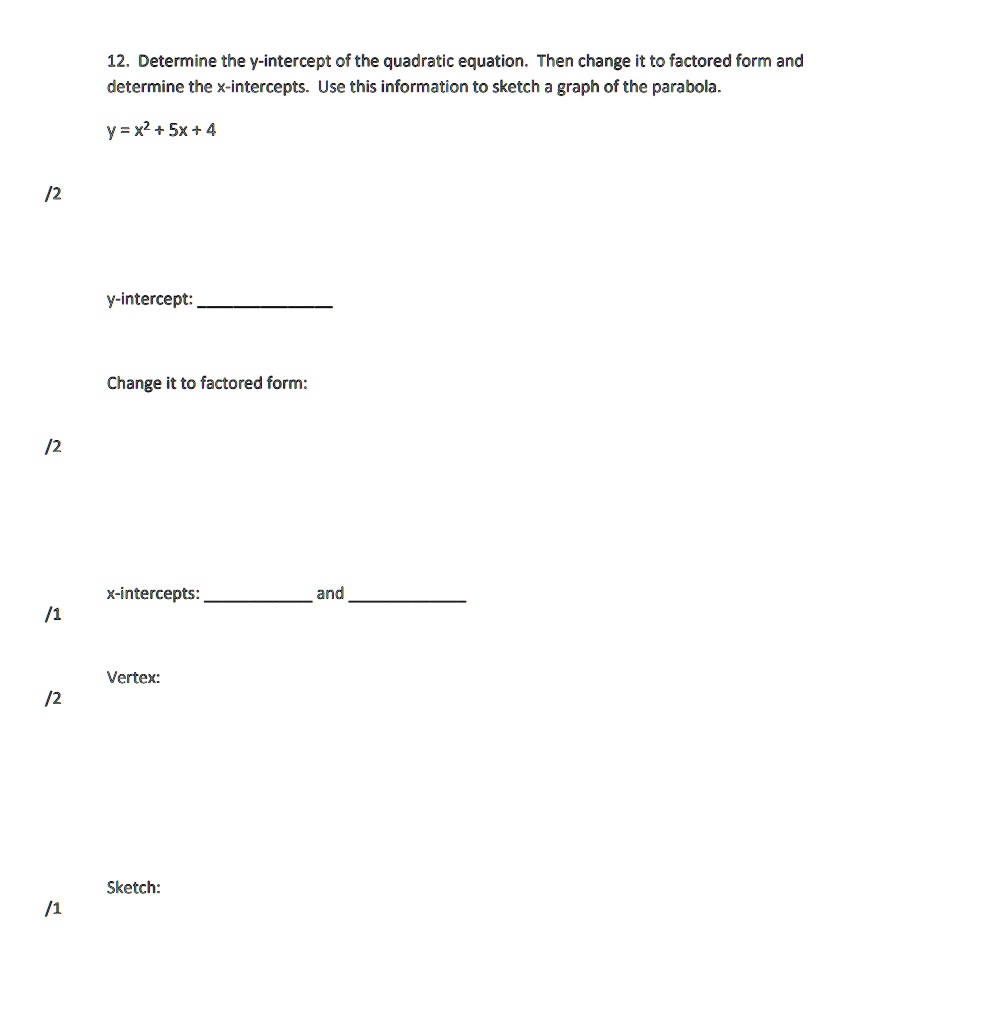 12. Determine the y-intercept of the quadratic equation. Then change it to factored form and determine the x-intercepts. Use this information to sketch a graph of the parabola.
y = x^2 + 5x + 4
y-intercept:
Change it to factored form:
x-intercepts: and 
Vertex:
Sketch: