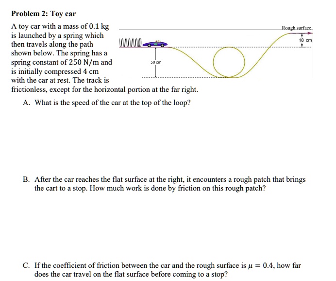 Problem 2: Toy car
A toy car with a mass of 0.1 kg is launched by a spring which then travels along the path shown below. The spring has a spring constant of 250 N/m and is initially compressed 4 cm with the car at rest. The track is frictionless, except for the horizontal portion at the far right.
A. What is the speed of the car at the top of the loop?
Rough surface
18 cm
50 cm
B. After the car reaches the flat surface at the right, it encounters a rough patch that brings the cart to a stop. How much work is done by friction on this rough patch?
C. If the coefficient of friction between the car and the rough surface is ? = 0.4, how far does the car travel on the flat surface before coming to a stop?