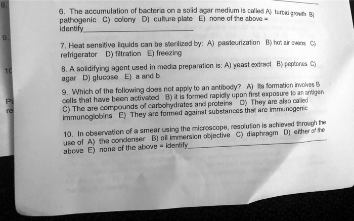 6. The accumulation of bacteria on a solid agar medium is called A) turbid growth B) pathogenic C) colony D) culture plate E) none of the above =
identify
7. Heat sensitive liquids can be sterilized by: A) pasteurization B) hot air ovens C) refrigerator D) filtration E) freezing
8. A solidifying agent used in media preparation is: A) yeast extract B) peptones C) agar D) glucose E) a and b
9. Which of the following does not apply to an antibody? A) Its formation involves B cells that have been activated B) it is formed rapidly upon first exposure to an antigen C) The are compounds of carbohydrates and proteins D) They are also called immunoglobins E) They are formed against substances that are immunogenic
10. In observation of a smear using the microscope, resolution is achieved through the use of A) the condenser B) oil immersion objective C) diaphragm D) either of the above E) none of the above = identify