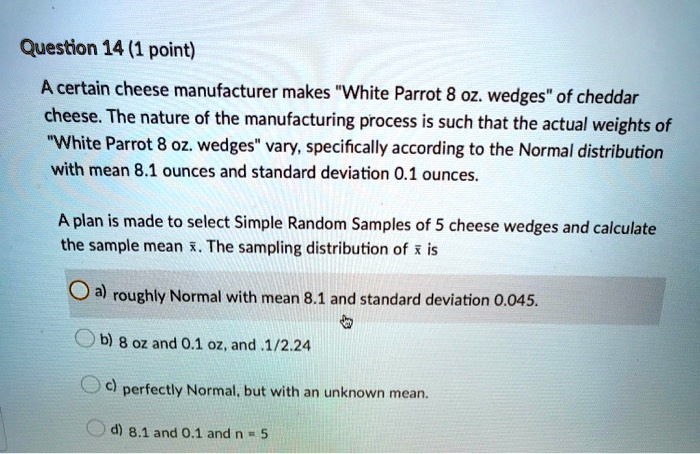 A certain cheese manufacturer makes "White Parrot 8 oz. wedges" of cheddar cheese. The nature of the manufacturing process is such that the actual weights of "White Parrot 8 oz. wedges" vary, specifically according to the Normal distribution with mean 8.1 ounces and standard deviation 0.1 ounces. A plan is made to select Simple Random Samples of 5 cheese wedges and calculate the sample mean x?. The sampling distribution of x? is a) roughly Normal with mean 8.1 and standard deviation 0.045. b) 8 oz and 0.1 oz, and .1/2.24 c) perfectly Normal, but with an unknown mean. d) 8.1 and 0.1 and n = 5