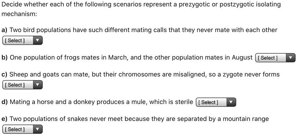 Decide whether each of the following scenarios represent a prezygotic or postzygotic isolating mechanism:
a) Two bird populations have such different mating calls that they never mate with each other
b) One population of frogs mates in March, and the other population mates in August
c) Sheep and goats can mate, but their chromosomes are misaligned, so a zygote never forms
d) Mating a horse and a donkey produces a mule, which is sterile
e) Two populations of snakes never meet because they are separated by a mountain range