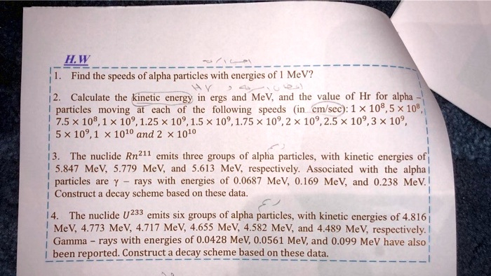 1. Find the speeds of alpha particles with energies of 1 MeV?
2. Calculate the kinetic energy in ergs and MeV, and the value of Hr for alpha - particles moving at each of the following speeds (in cm/sec): 1 × 10^8, 5 × 10^8, 7.5 × 10^8, 1 × 10^9, 1.25 × 10^9, 1.5 × 10^9, 1.75 × 10^9, 2 × 10^9, 2.5 × 10^9, 3 × 10^9, 5 × 10^9, 1 × 10^10 and 2 × 10^10
3. The nuclide Rn^211 emits three groups of alpha particles, with kinetic energies of 5.847 MeV, 5.779 MeV, and 5.613 MeV, respectively. Associated with the alpha particles are ? - rays with energies of 0.0687 MeV, 0.169 MeV, and 0.238 MeV. Construct a decay scheme based on these data.
4. The nuclide U^233 emits six groups of alpha particles, with kinetic energies of 4.816 MeV, 4.773 MeV, 4.717 MeV, 4.655 MeV, 4.582 MeV, and 4.489 MeV, respectively. Gamma - rays with energies of 0.0428 MeV, 0.0561 MeV, and 0.099 MeV have also been reported. Construct a decay scheme based on these data.