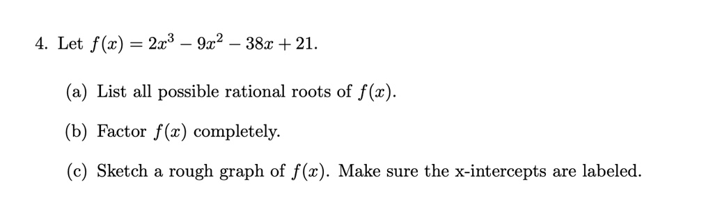 4. Let f(x) = 2x^3 - 9x^2 - 38x + 21.

(a) List all possible rational roots of f(x).

(b) Factor f(x) completely.

(c) Sketch a rough graph of f(x). Make sure the x-intercepts are labeled.