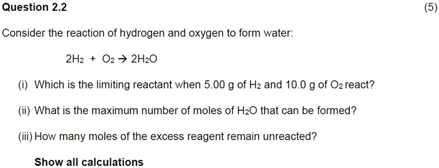 Consider the reaction of hydrogen and oxygen to form water:
2H2 + O2 ? 2H2O
(i) Which is the limiting reactant when 5.00 g of H2 and 10.0 g of O2 react?
(ii) What is the maximum number of moles of H2O that can be formed?
(iii) How many moles of the excess reagent remain unreacted?
Show all calculations