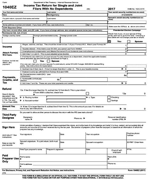 Form 1040EZ
Department of the Treasury - Internal Revenue Service
Income Tax Return for Single and Joint Filers With No Dependents 2017
OMB No. 1545-0074
Your first name and initial Alex Last name Montgomery
Your social security number(xxx-xx-xxxx) 412345670
Home address (number and street). if you have a P.O. box, see instructions. 3344 Bayview Drive
City, town, or post office, state, and ZIP code. If you have a foreign address, also complete spaces below (see instructions). Richmond Hill, GA 31324
Presidential Election Campaign
Check here if you, or your spouse if filing jointly, want 3 to go to this fund. Checking a box below will not change your tax or refund. You
Income
1 Wages, salaries, and tips.
4 Add lines 1, 2, and 3. This is your adjusted gross income. 4 0
6 Subtract line 5 from line 4. If line 5 is larger than line 4, enter -0-. This is your taxable income. 6 0
7 Federal income tax withheld from Form(s) W-2 and 1099. 7
9 Add lines 7 and 8a. These are your total payments and credits. 9 0
Refund
13a If line 9 is larger than line 12, subtract line 12 from line 9. This is your refund. 13a 0
Amount You Owe
14 If line 12 is larger than line 9, subtract line 9 from line 12. This is the amount you owe. 14 0
Sign Here
Under penalties of perjury, I declare that I have examined this return, and to the best of my knowledge and belief, it is true, correct, and accurately lists all amounts and sources of income I recieved during the tax year. Declaration of preparer (other than the taxpayer) is based on all information of which the preparer has any knowledge.
For Disclosure, Privacy Act, and Paperwork Reduction Act Notice, see instructions. Form 1040EZ (2017)