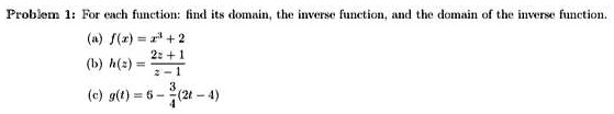 Problem 1: For each function: find its domain, the inverse function, and the domain of the inverse function.
(a) f(x) = x^3 + 2
(b) h(z) = (2z + 1)/(z - 1)
(c) g(t) = 6 - (3)/(4)(2t - 4)