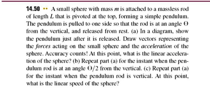 A small sphere with mass m is attached to a massless rod of length L that is pivoted at the top, forming a simple pendulum. The pendulum is pulled to one side so that the rod is at an angle ? from the vertical, and released from rest. (a) In a diagram, show the pendulum just after it is released. Draw vectors representing the forces acting on the small sphere and the acceleration of the sphere. Accuracy counts! At this point, what is the linear acceleration of the sphere? (b) Repeat part (a) for the instant when the pendulum rod is at an angle ?/2 from the vertical. (c) Repeat part (a) for the instant when the pendulum rod is vertical. At this point, what is the linear speed of the sphere?