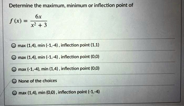 Determine the maximum, minimum or inflection point of
f(x) = frac6xx^2 + 3
max (1,4), min (-1,-4), inflection point (1,1)
max (1,4), min (-1,-4), inflection point (0,0)
max (-1,-4), min (1,4), inflection point (0,0)
None of the choices
max (1,4), min (0,0), inflection point (-1,-4)