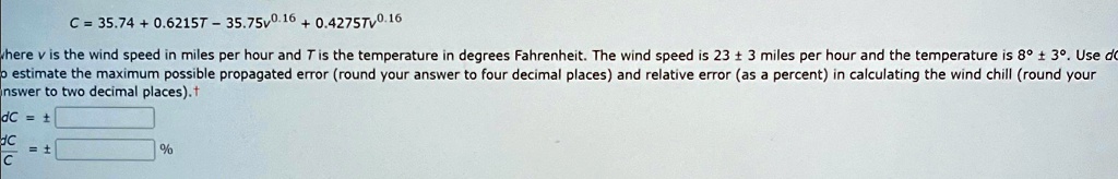 C = 35.74 + 0.6215T - 35.75v^0.16 + 0.4275Tv^0.16
where v is the wind speed in miles per hour and T is the temperature in degrees Fahrenheit. The wind speed is 23 ± 3 miles per hour and the temperature is 8° ± 3°. Use do
to estimate the maximum possible propagated error (round your answer to four decimal places) and relative error (as a percent) in calculating the wind chill (round your
answer to two decimal places).
dC = ± 
(dC)/(C) = ± %