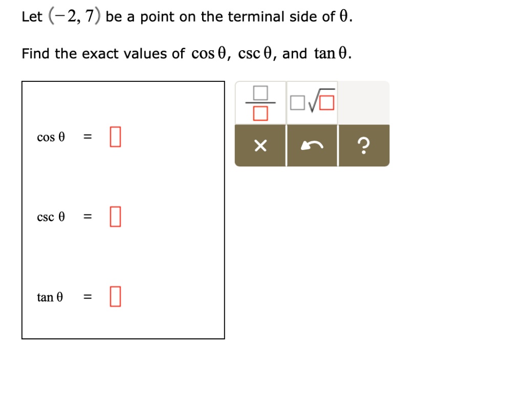 Let (-2, 7) be a point on the terminal side of ?.

Find the exact values of cos ?, csc ?, and tan ?.

cos ? =

csc ? =

tan ? =