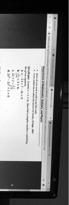 Assignments
Course Content
Homework 1451.pdf
Department of Mathematics, Statistics, and Physics
Show all your work in order to get full credit.
Every student has to submit the answers by Sunday, 22-Sept. -2019
Q1:(10 pts) Assume z = x + iy, then find a complex number z satisfying
the given equation.
a. z^2 - 2z + 7 - 6i = 0
b. (z)/(1+2i) = 3 + 4i
c. 2z + (z)/(1+3i) = (2i)/(1+i)
d. 2z^2 + 2z + 1 = 0