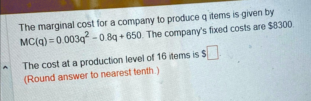 The marginal cost for a company to produce q items is given by
MC(q) = 0.003q^2 - 0.8q + 650. The company's fixed costs are 8300.
The cost at a production level of 16 items is
(Round answer to nearest tenth.)