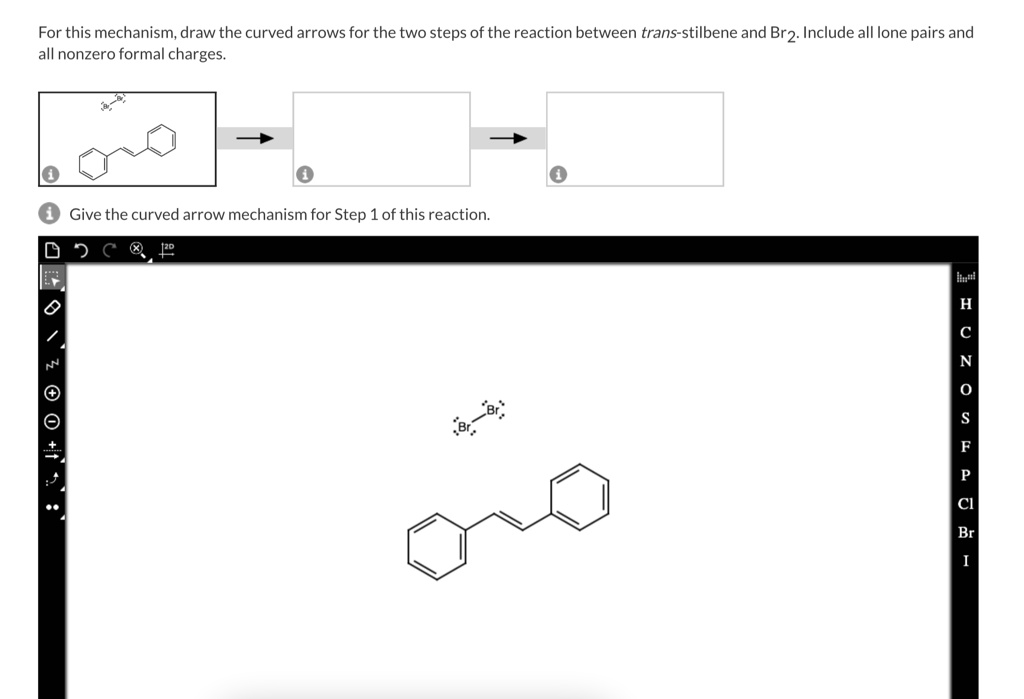For this mechanism, draw the curved arrows for the two steps of the reaction between trans-stilbene and Br2. Include all lone pairs and all nonzero formal charges.
Give the curved arrow mechanism for Step 1 of this reaction.