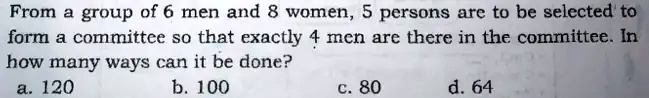 From a group of 6 men and 8 women, 5 persons are to be selected to
form a committee so that exactly 4 men are there in the committee. In
how many ways can it be done?
a. 120
b. 100
c. 80
d. 64