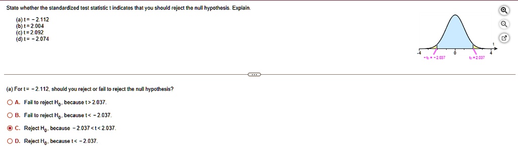 State whether the standardized test statistic t indicates that you should reject the null hypothesis. Explain.
(a) t = -2.112
(b) t = 2.004
(c) t = 2.092
(d) t = -2.074
(a) For t = -2.112, should you reject or fail to reject the null hypothesis?
A. Fail to reject H0, because t > 2.037.
B. Fail to reject H0, because t < -2.037.
C. Reject H0, because -2.037 < t < 2.037.
D. Reject H0, because t < -2.037.