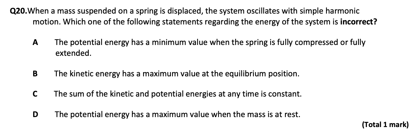 Q20.When a mass suspended on a spring is displaced, the system oscillates with simple harmonic
motion. Which one of the following statements regarding the energy of the system is incorrect?

A The potential energy has a minimum value when the spring is fully compressed or fully
extended.

B The kinetic energy has a maximum value at the equilibrium position.

C The sum of the kinetic and potential energies at any time is constant.

D The potential energy has a maximum value when the mass is at rest.