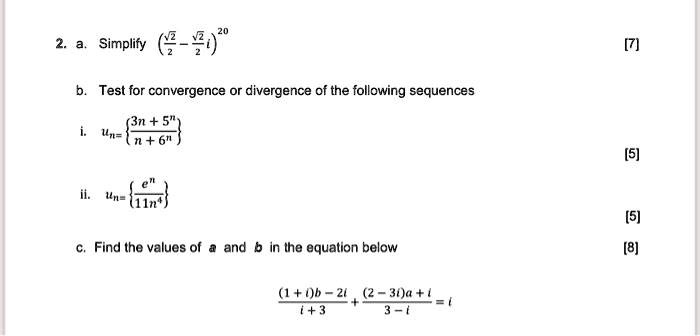 2. a. Simplify left(fracsqrt22 - fracsqrt22iight)^20
b. Test for convergence or divergence of the following sequences
i. un = leftfrac3n + 5^nn + 6^night
ii. un = leftfrace^n11n^4ight
c. Find the values of a and b in the equation below
frac(1 + i)b - 2ii + 3 + frac(2 - 3i)a + i3 - i = i