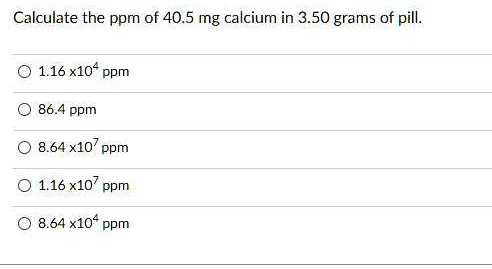 Calculate the ppm of 40.5 mg calcium in 3.50 grams of pill.
1.16 x10^4 ppm
86.4 ppm
8.64 x10^7 ppm
1.16 x10^7 ppm
8.64 x10^4 ppm