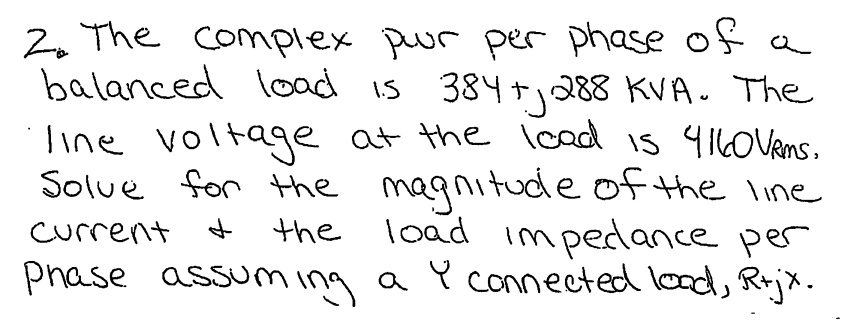 2. The complex power per phase of a balanced load is 384 + j288 kVA. The line voltage at the load is 4160 Vrms. Solve for the magnitude of the line current and the load impedance per phase assuming a Y connected load, R+jx.