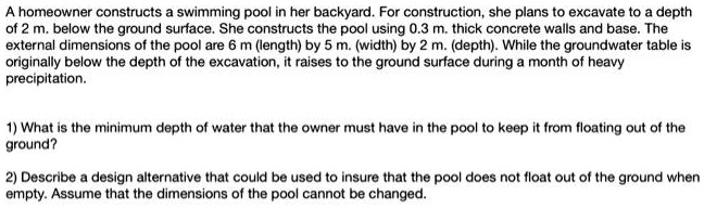 A homeowner constructs a swimming pool in her backyard. For construction, she plans to excavate to a depth of 2 m. below the ground surface. She constructs the pool using 0.3 m. thick concrete walls and base. The external dimensions of the pool are 6 m (length) by 5 m. (width) by 2 m. (depth). While the groundwater table is originally below the depth of the excavation, it raises to the ground surface during a month of heavy precipitation.

1) What is the minimum depth of water that the owner must have in the pool to keep it from floating out of the ground?

2) Describe a design alternative that could be used to insure that the pool does not float out of the ground when empty. Assume that the dimensions of the pool cannot be changed.