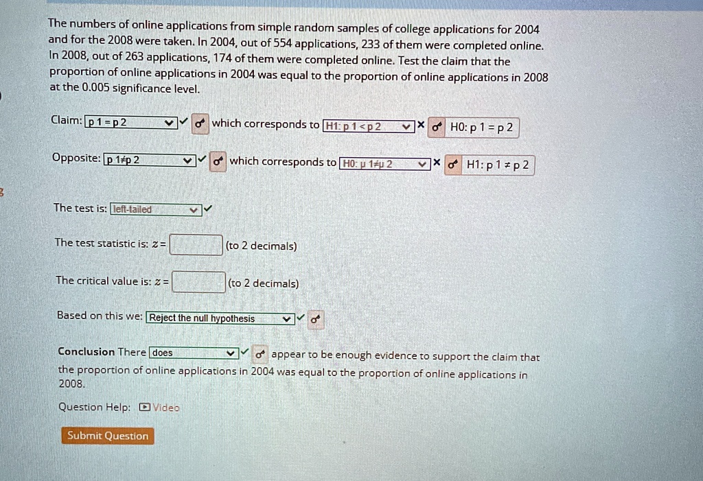 The numbers of online applications from simple random samples of college applications for 2004 and for the 2008 were taken. In 2004, out of 554 applications, 233 of them were completed online. In 2008, out of 263 applications, 174 of them were completed online. Test the claim that the proportion of online applications in 2004 was equal to the proportion of online applications in 2008 at the 0.005 significance level.Claim: p1 = p2 which corresponds to H1: p1 < p2 ×) H0: p1 = p2Opposite: p1 ≠ p2 which corresponds to H0: μ1 ≤μ2×) H1: p1 ≠ p2The test is: left-tailedThe test statistic is: z = (to 2 decimals)The critical value is: z = (to 2 decimals)Based on this we: Reject the null hypothesisConclusion There does appear to be enough evidence to support the claim that the proportion of online applications in 2004 was equal to the proportion of online applications in 2008.